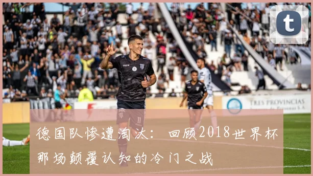 德国队惨遭淘汰：回顾2018世界杯那场颠覆认知的冷门之战