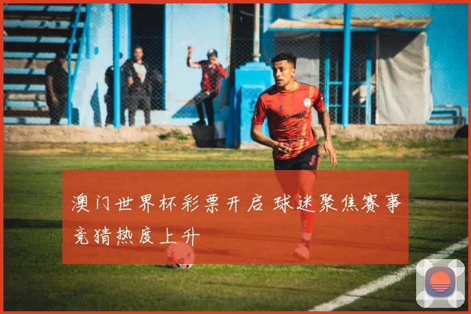 澳门世界杯彩票开启 球迷聚焦赛事竞猜热度上升
