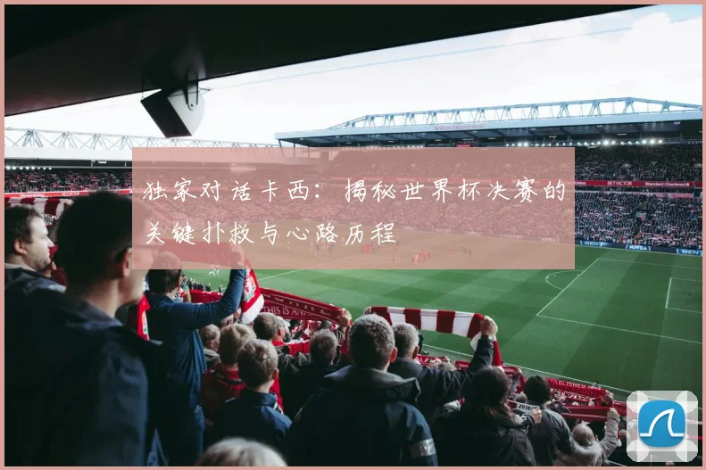 独家对话卡西：揭秘世界杯决赛的关键扑救与心路历程